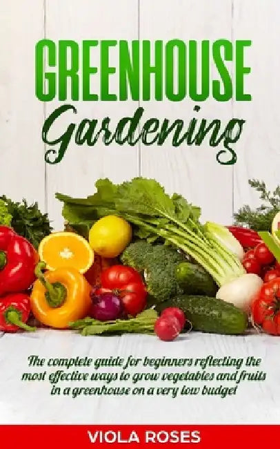 Greenhouse Gardening: The Complete Guide for Beginners Reflecting the Most Effective Ways to Grow Vegetables and Fruits In a Greenhouse On a by Viola Roses