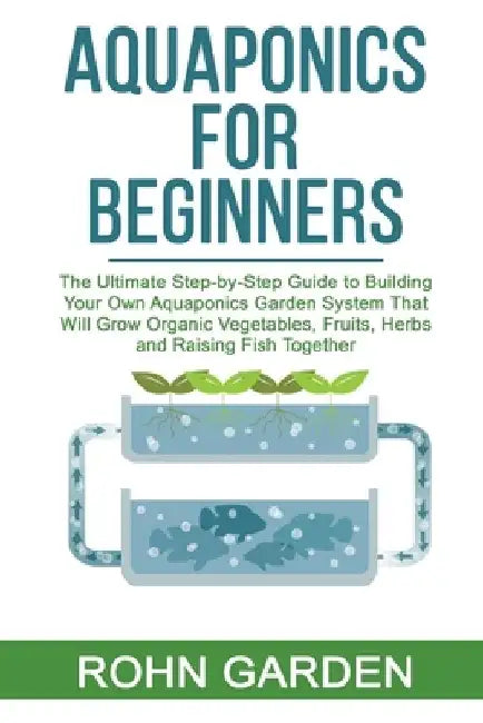 Aquaponics for Beginners: The Ultimate Step-by-Step Guide to Building Your Own Aquaponics Garden System That Will Grow Organic Vegetables, Fruit by Rohn Garden