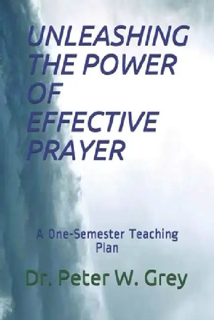 Unleashing the Power of Effective Prayer: A One-Semester Teaching Plan by Peter Grey
