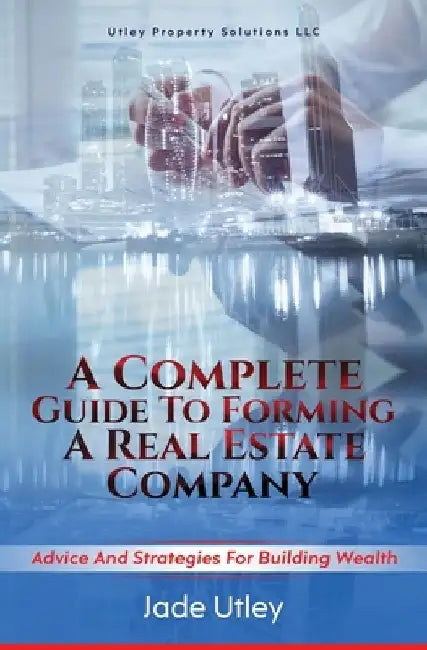 A Complete Guide to Forming a Real Estate Company: Advice and Strategies for Building Wealth by Jade Utley