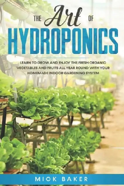 The art of Hydroponics: Learn To Grow and Enjoy the Fresh Organic Vegetables and Fruits All Year Round with Your Homemade Indoor Gardening System by Mick Baker
