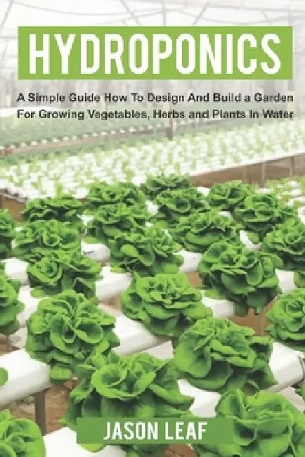 Hydroponics: A Simple Guide How to Design and Build a Garden for Growing Vegetables, Herbs and Plants in Water by Jason Leaf