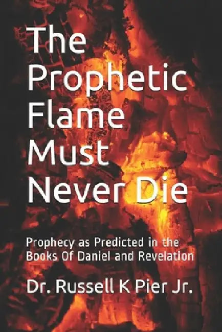 The Prophetic Flame Must Never Die: Prophecy as Predicted in the Books Of Daniel and Revelation by Russell K., Jr. Pier