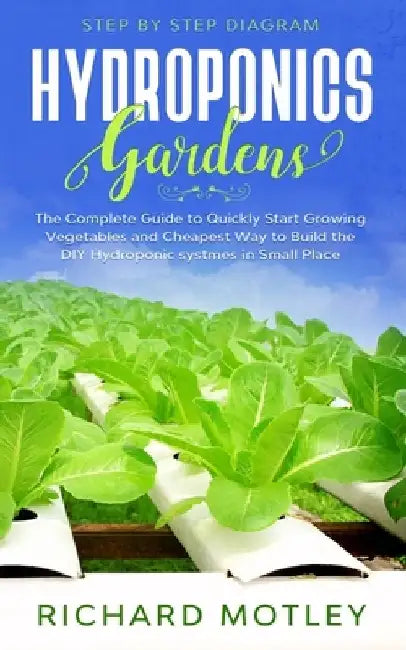 Hydroponics Gardens: The Complete Guide to Quickly Start Growing Vegetables and the Cheapest Way to Build DIY Hydroponic System In Small Place by Richard Motley