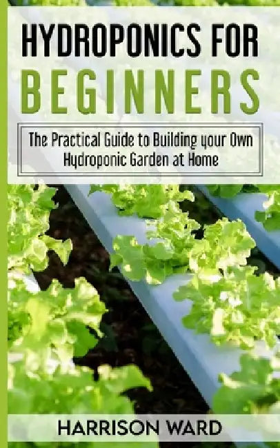 Hydroponics for Beginners: The Practical Guide to Building your Own Hydroponic Garden at Home by Harrison Ward