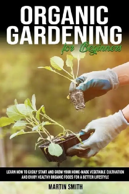 Organic Gardening for Beginners: Learn How To Easily Start and Grow Your Home-Made Vegetable Cultivation and Enjoy Healthy Organic Foods for a Better by Martin Smith