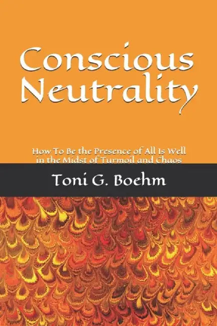 Conscious Neutrality: How To Be the Presence of All Is Well in the Midst of Turmoil and Chaos by Boehm, Toni G.