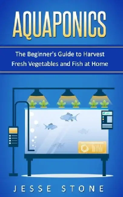 Aquaponics: The Beginner's Guide to Harvest Fresh Vegetables and Fish at Home by Jesse Stone