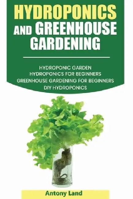 Hydroponics and Greenhouse Gardening: 3-in-1 Gardening Book For Beginners, The Ultimate Guide To Easily Start Growing, Step By Step, Healty Vegetables by Antony Land