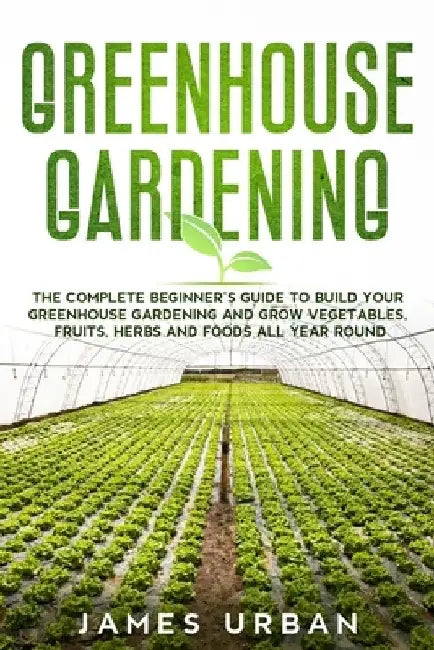 Greenhouse Gardening: The Complete Beginner's Guide to Build your Greenhouse Garden and Grow Vegetables, Fruits, Herbs and Foods All Year Around by James Urban