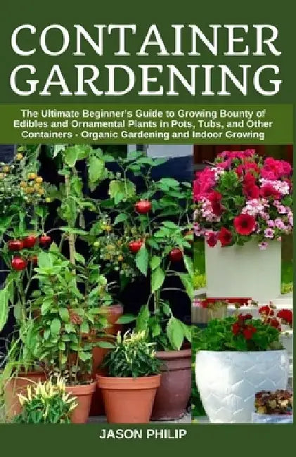 Container Gardening: The Ultimate Beginners Guide to Growing Bounty of Edibles and Ornamental Plants in Pots, Tubs, and Other Containers - by Jason Philip