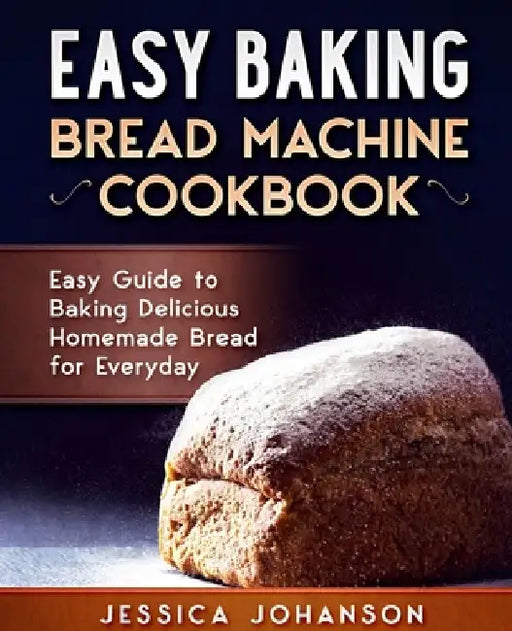 Easy Baking: Bread Machine Cookbook. Easy Guide to Baking Delicious Homemade Bread for Everyday by Jessica Johanson
