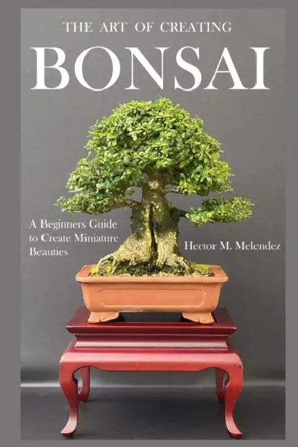 The Art of Creating Bonsai: A Beginners Guide to Create Miniature Beauties by Hector M. Melendez