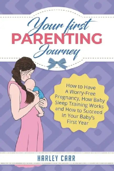 Your First Parenting Journey: How to Have A Worry-Free Pregnancy, How Baby Sleep Training Works and How to Succeed In Your Baby's First Year by Harley Carr