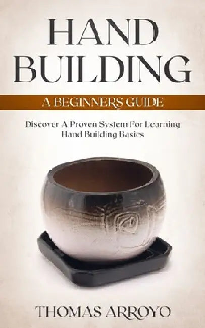 Hand Building: A Beginners Guide: Discover A Proven System For Learning Hand Building Basics by Thomas Arroyo