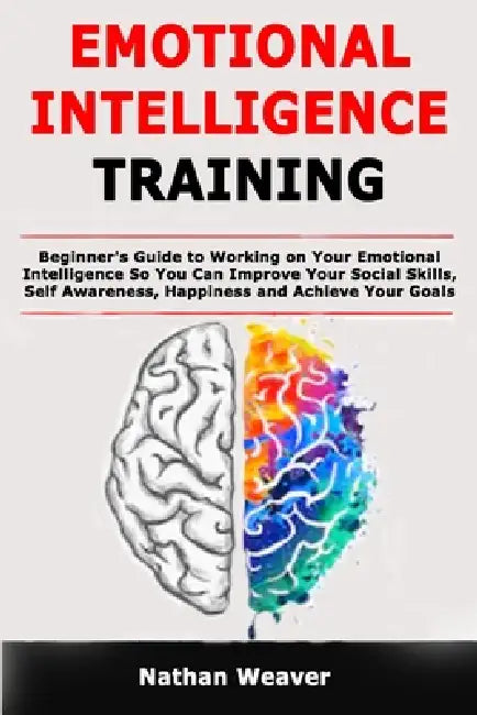 Emotional Intelligence Training: Beginner's Guide to Working on Your Emotional Intelligence So You Can Improve Your Social Skills, Self Awareness, Hap by Nathan Weaver