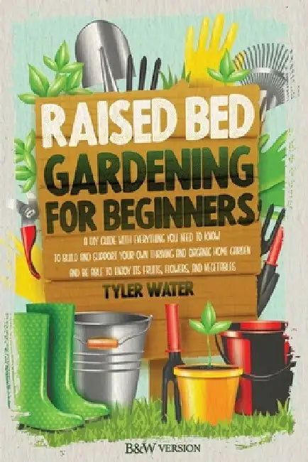 Raised Bed Gardening for Beginners: A DIY Guide with Everything You Need to Know to Build and Support Your Own Thriving and Organic Home Garden and Be by Tyler Water