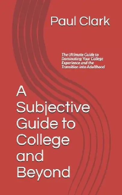 A Subjective Guide to College and Beyond: The Ultimate Guide to Dominating Your College Experience and the Transition into Adulthood by Paul Clark