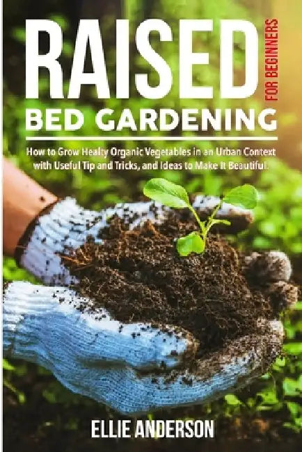 Raised Bed Gardening for Beginners: How to Grow Healthy Organic Vegetables in an Urban Context, with Useful Tips and Tricks, and Ideas to Make It Beau by Ellie Anderson