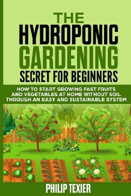 The Hydroponic Gardening Secret for Beginners: How to start growing fast fruits and vegetables at home without soil through an easy and sustainable sy by Philip Texier