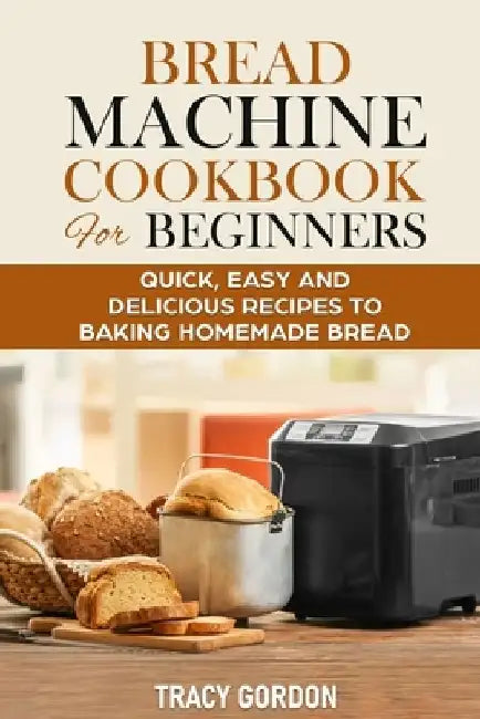 Bread Machine Cookbook for Beginners: Quick, Easy and Delicious Recipes to Baking Homemade Bread by Tracy Gordon