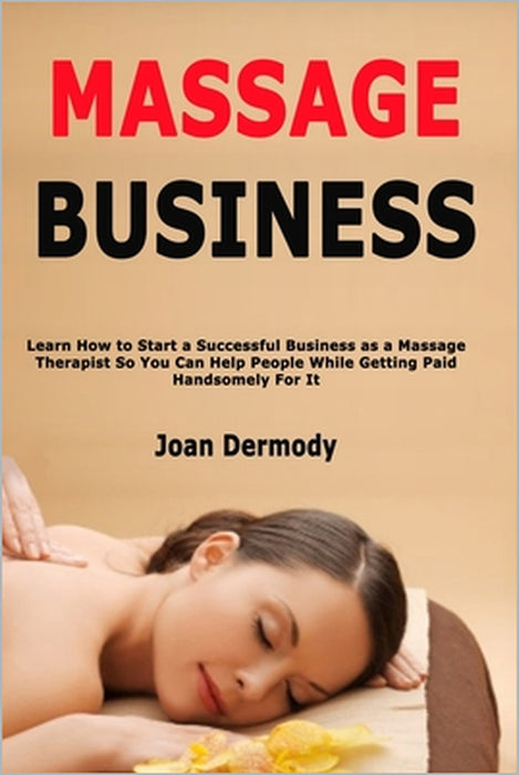 Massage Business: Learn How to Start a Successful Business as a Massage Therapist So You Can Help People While Getting Paid Handsomely For It by Joan Dermody