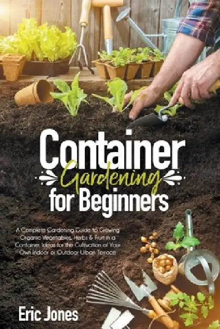 Container Gardening for Beginners: A complete Gardening Guide to Growing Organic Vegetables, Herbs & Fruit in a Container. Ideas for the cultivation o by Eric Jones