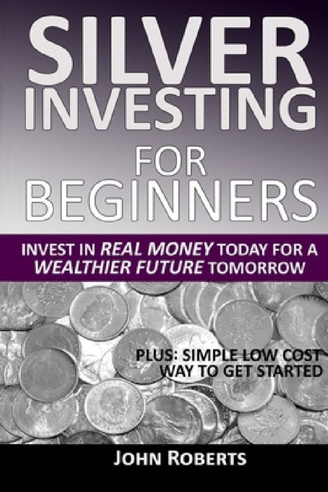 Silver Investing For Beginners: Invest In Real Money Today For A Wealthier Future Tomorrow by John Roberts