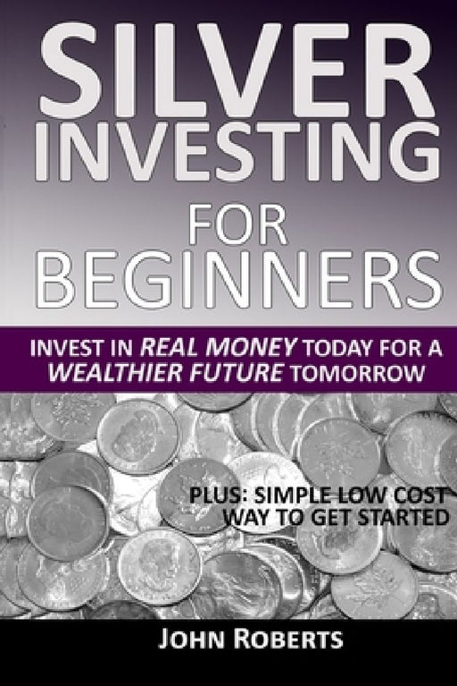 Silver Investing For Beginners: Invest In Real Money Today For A Wealthier Future Tomorrow by John Roberts