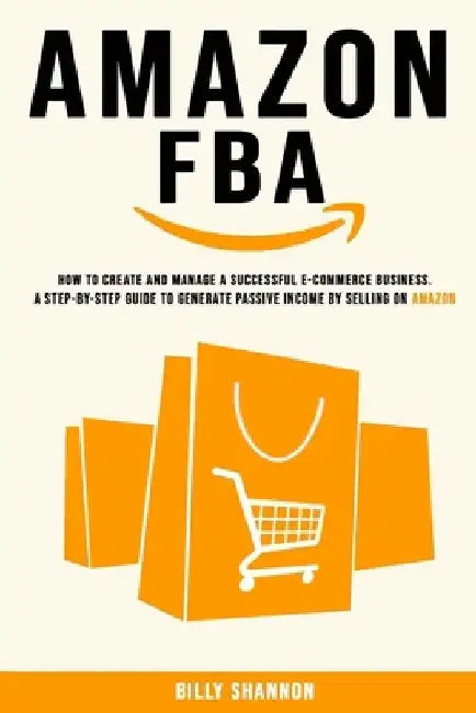 Amazon FBA: How to Create and Manage a Successful E-Commerce Business. A Step-by-Step Guide to Generate Passive Income by Selling on Amazon. by Billy Shannon