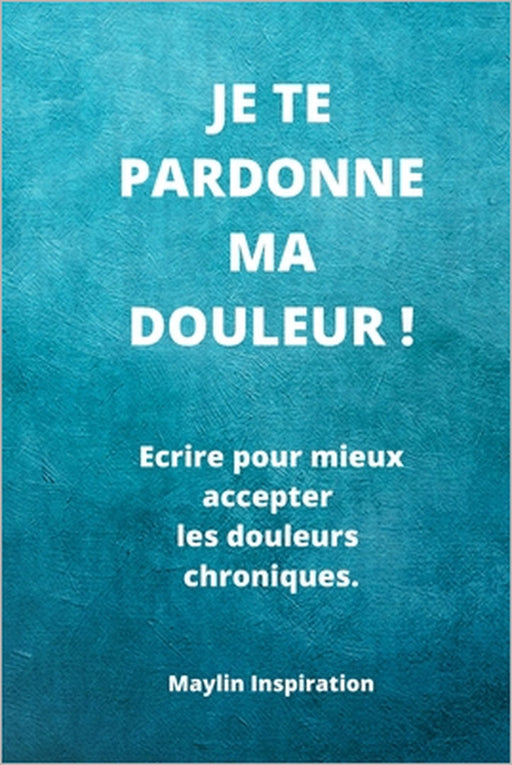 Je te pardonne ma douleur !: Ecrire pour mieux accepter les douleurs chroniques. by Maylin Inspiration