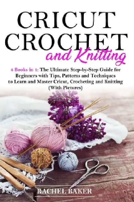 Cricut, Crochet and Knitting: 4 Books in 1: The Ultimate Step-by-Step Guide for Beginners with Tips, Patterns and Techniques to Learn and Master Cri by Rachel Baker