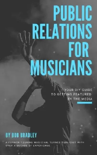 Public Relations For Musicians: Your DIY Guide To Getting Featured By The Media by Bob Bradley