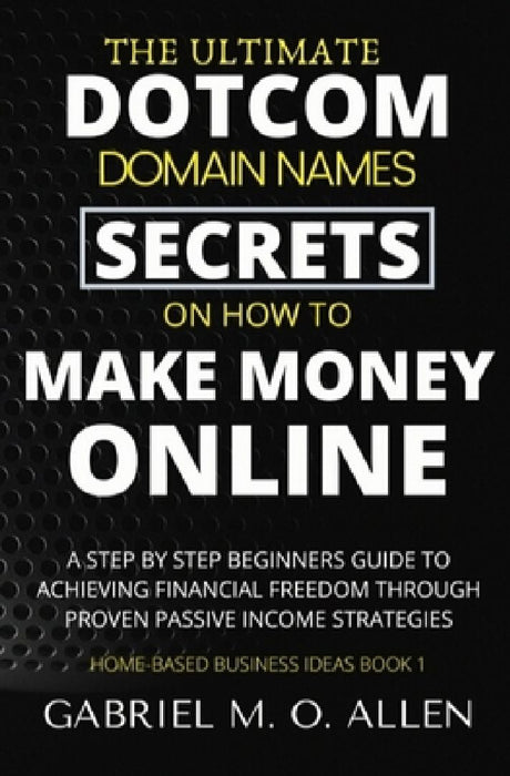 The Ultimate Dotcom Domain Names Secrets on How to Make Money Online: A Step By Step Beginners Guide to Achieving Financial Freedom through Proven Pas by Gabriel M. O. Allen