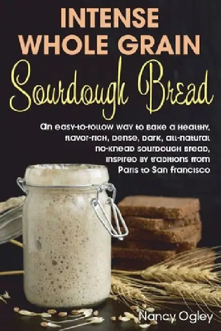 Intense Whole Grain Sourdough Bread: An easy-to-follow way to bake a healthy, flavor-rich, dense, dark, all-natural no-knead sourdough bread, inspired by Nancy Ogley