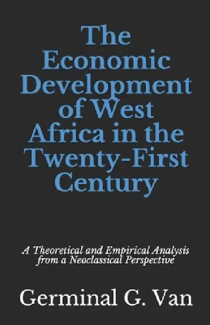 The Economic Development of West Africa in the Twenty-First Century: A Theoretical and Empirical Analysis from a Neoclassical Perspective by Germinal G. Van