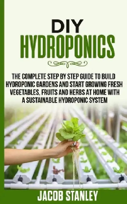 DIY Hydroponics: The Complete Step by Step Guide to Build Your Hydroponic Garden and Start Growing Vegetables, Fruits and Herbs with a by Jacob Stanley