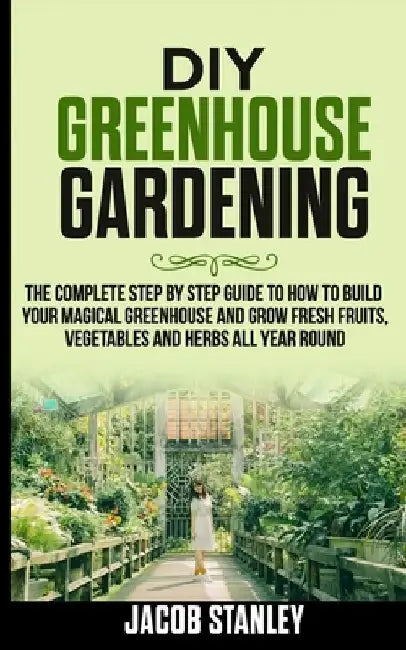 DIY Greenhouse Gardening: The Complete Step by Step Guide to How to Build Your Magical Greenhouse and Grow Fresh Fruit, Vegetable and Herbs All by Jacob Stanley