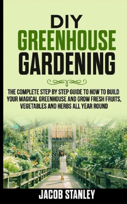 DIY Greenhouse Gardening: The Complete Step by Step Guide to How to Build Your Magical Greenhouse and Grow Fresh Fruit, Vegetable and Herbs All by Jacob Stanley