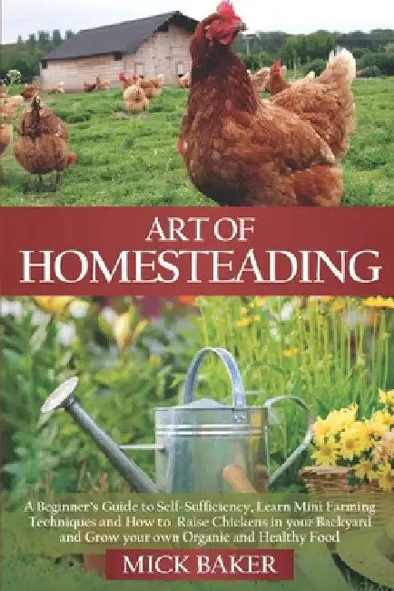 Art of Homesteading: A Beginner's Guide to Self-Sufficiency, Learn mini Farming Techniques and How to Raise Chickens in your Backyard and G by Mick Baker