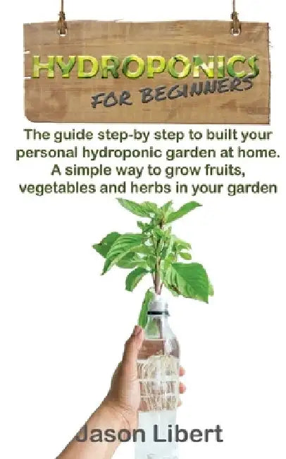 Hydroponics for beginners: A Step-by-Step Guide to Building Your Personal Hydroponic Garden at Home. A Simple Way to Grow Fruits, Vegetables, and by Jason Libert