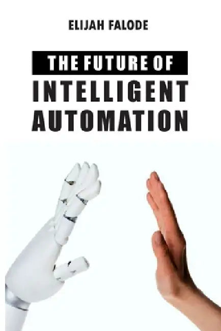 The Future of Intelligent Automation: The Future of Applying Artificial Intelligence, Machine Learning, Cognitive Automation and other Emerging Techno by Elijah Falode