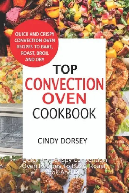 Top Convection Oven Cookbook: Quick And Crispy Convention Oven Recipes To Bake, Roast, Broil And Dry by Cindy Dorsey