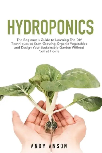 Hydroponics: The Beginner's Guide to Learning The DIY Techniques to Start Growing Organic Vegetables and Design Your Sustainable Ga by Andy Anson