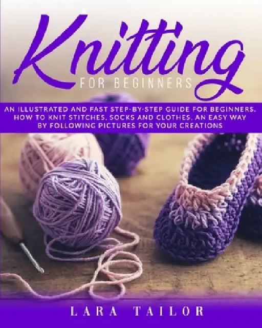 Knitting for Beginners: An illustrated and Fast Step-by-Step Guide for Beginners. Learn How to Knit Stitches, Socks and Clothes, an Easy Way b by Lara Tailor