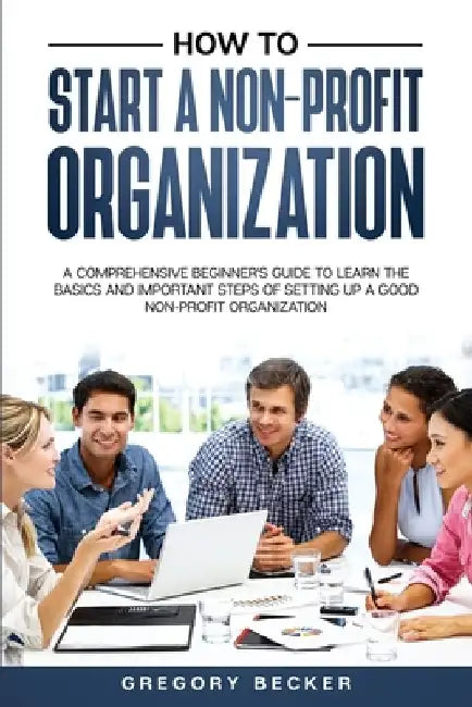 How to Start a Non-Profit Organization: A Comprehensive Beginner's Guide to Learn the Basics and Important Steps of Setting Up a Good Non-Profit Organ by Gregory Becker