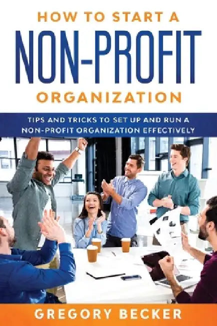 How to Start a Non-Profit Organization: Tips and Tricks to Set Up and Run a Non-Profit Organization Effectively by Gregory Becker