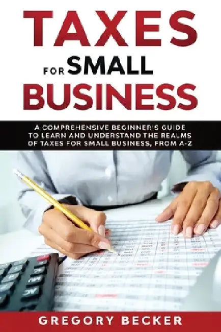 Taxes for Small Business: A Comprehensive Beginner's Guide to Learn and Understand the Realms of Taxes for Small Business, from A-Z by Gregory Becker