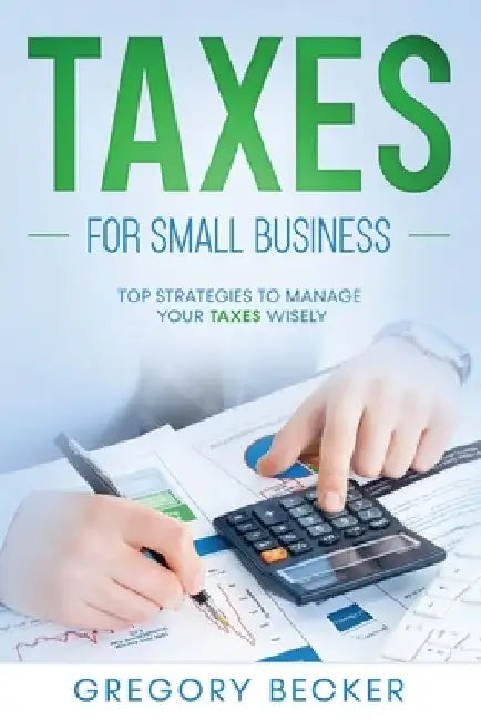 Taxes for Small Business: Top Strategies to Manage Your Taxes Wisely by Gregory Becker