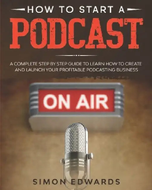 How to Start a Podcast: A Complete Step by Step Guide to Learn How to Create and Launch Your Profitable Podcasting Business by Simon Edwards